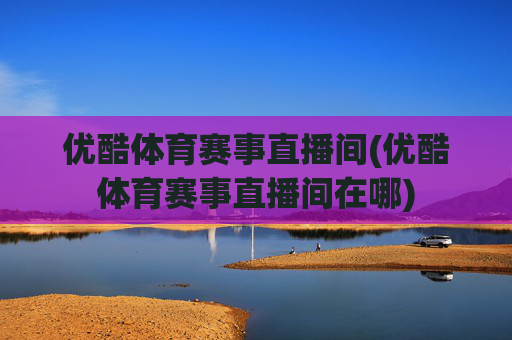 优酷体育赛事直播间(优酷体育赛事直播间在哪)