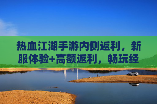 热血江湖手游内侧返利，新服体验+高额返利，畅玩经典武侠不花一分钱