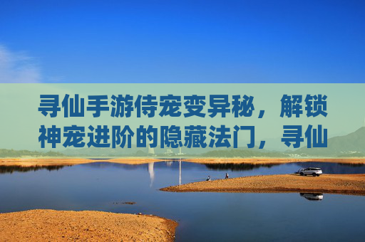 寻仙手游侍宠变异秘，解锁神宠进阶的隐藏法门，寻仙手游侍宠变异秘，解锁神宠进阶的隐藏法门