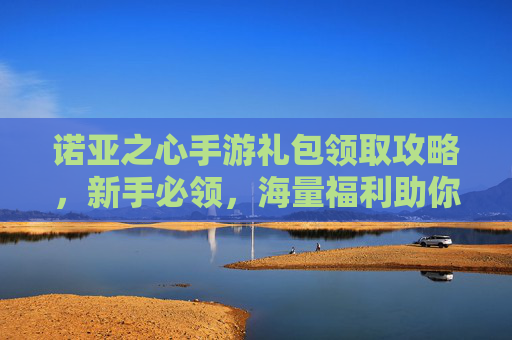 诺亚之心手游礼包领取攻略,新手必领,海量福利助你开启冒险之旅!