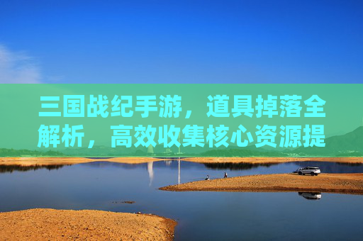三国战纪手游,道具掉落全解析,高效收集核心资源提升战力