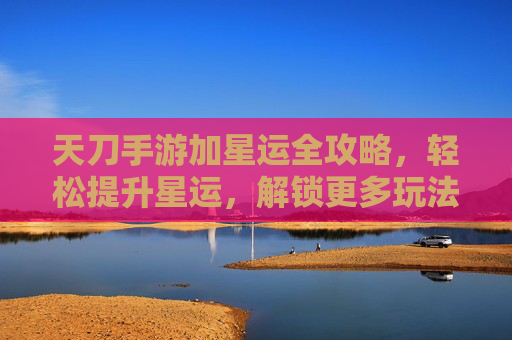 天刀手游加星运全攻略，轻松提升星运，解锁更多玩法乐趣