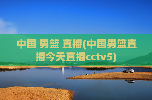 中国 男篮 直播(中国男篮直播今天直播cctv5)