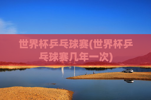 世界杯乒乓球赛(世界杯乒乓球赛几年一次)