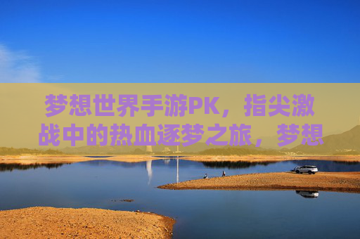 梦想世界手游PK，指尖激战中的热血逐梦之旅，梦想世界手游PK，指尖激战中的热血逐梦之旅