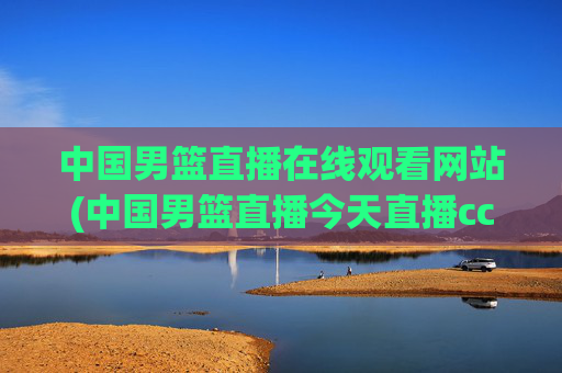 中国男篮直播在线观看网站(中国男篮直播今天直播cctv5)