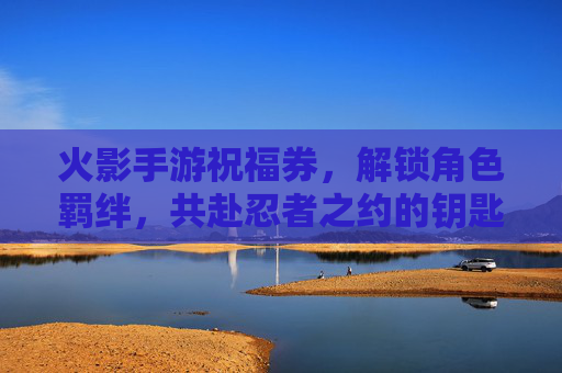 火影手游祝福券，解锁角色羁绊，共赴忍者之约的钥匙，火影手游祝福券，解锁角色羁绊，共赴忍者之约的钥匙