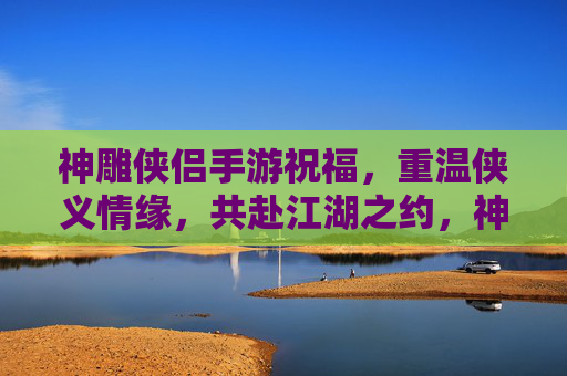 神雕侠侣手游祝福,重温侠义情缘,共赴江湖之约,神雕侠侣手游祝福,重温侠义情缘,共赴江湖之约