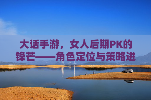 大话手游，女人后期PK的锋芒——角色定位与策略进阶的深度解析，大话手游，女人后期PK的锋芒——角色定位与策略进阶的深度解析