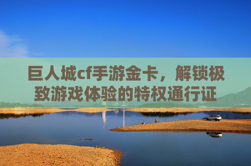 巨人城cf手游金卡,解锁极致游戏体验的特权通行证