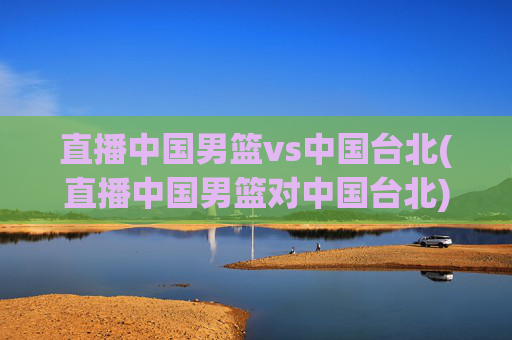 直播中国男篮vs中国台北(直播中国男篮对中国台北)
