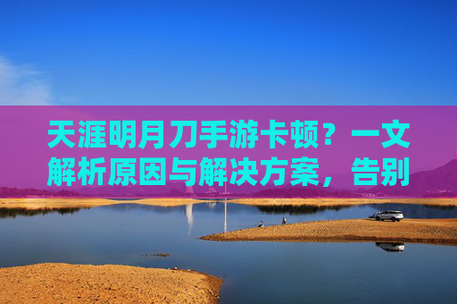 天涯明月刀手游卡顿？一文解析原因与解决方案，告别卡顿，畅玩江湖！天涯明月刀手游卡顿？一文解析原因与解决方案，告别卡顿，畅玩江湖！