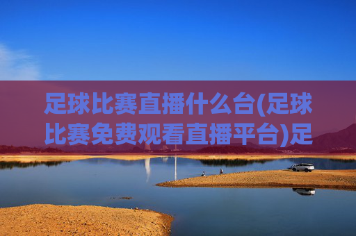 足球比赛直播什么台(足球比赛免费观看直播平台)足球比赛直播平台推荐，哪些台能免费观看足球比赛？