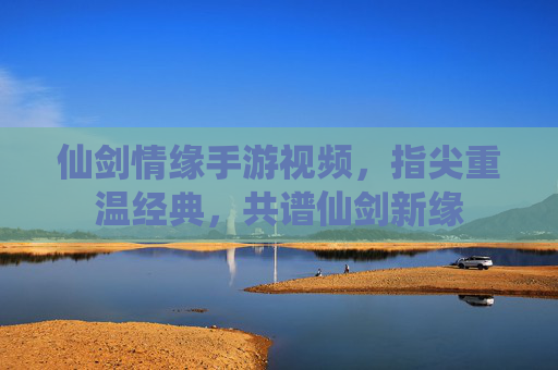 仙剑情缘手游视频,指尖重温经典,共谱仙剑新缘