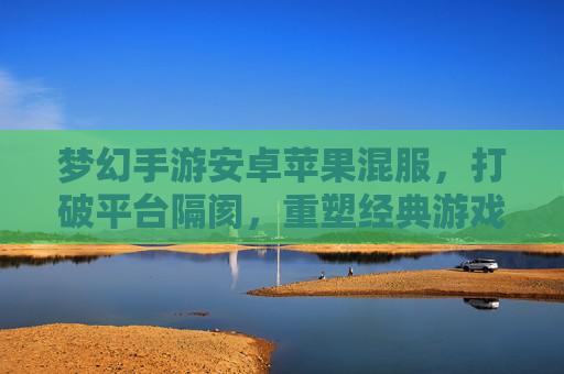 梦幻手游安卓苹果混服，打破平台隔阂，重塑经典游戏的全民狂欢体验，梦幻手游安卓苹果混服，打破平台隔阂，重塑经典游戏的全民狂欢体验