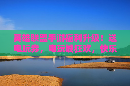 英雄联盟手游福利升级!送电玩券,电玩城狂欢,快乐加倍!
