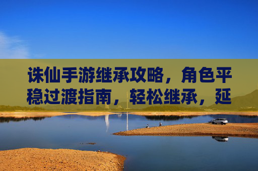 诛仙手游继承攻略，角色平稳过渡指南，轻松继承，延续仙途