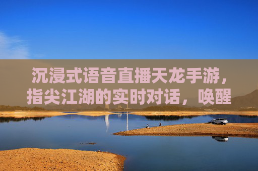 沉浸式语音直播天龙手游，指尖江湖的实时对话，唤醒经典武侠的鲜活生命力