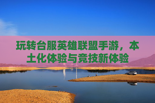 玩转台服英雄联盟手游，本土化体验与竞技新体验