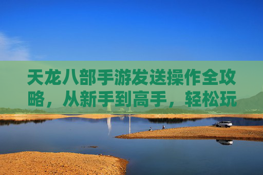 天龙八部手游发送操作全攻略,从新手到高手,轻松玩转江湖互动