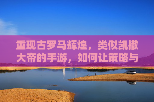 重现古罗马辉煌,类似凯撒大帝的手游,如何让策略与历史交融?