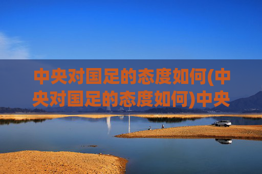 中央对国足的态度如何(中央对国足的态度如何)中央对国足的态度如何，官方立场与支持举措解析