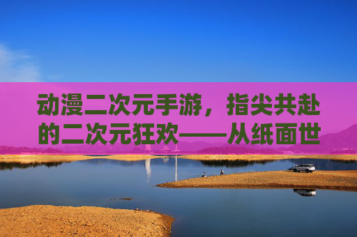 动漫二次元手游，指尖共赴的二次元狂欢——从纸面世界到数字时代的文化传承与互动新体验