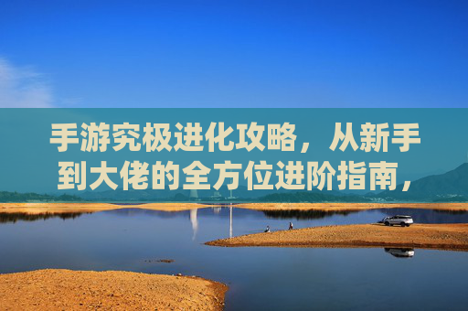 手游究极进化攻略，从新手到大佬的全方位进阶指南，手游究极进化攻略，从新手到大佬的全方位进阶指南