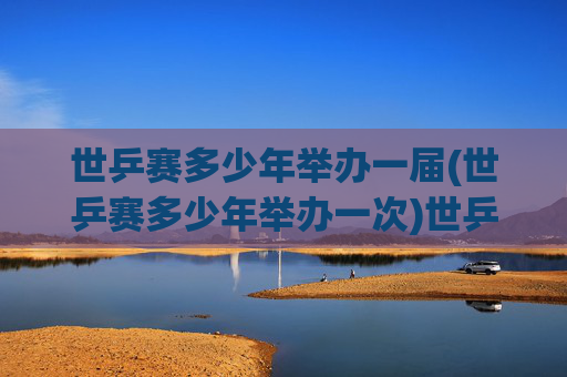世乒赛多少年举办一届(世乒赛多少年举办一次)世乒赛多少年举办一届（世乒赛举办周期说明）