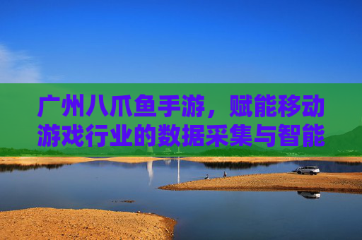 广州八爪鱼手游,赋能移动游戏行业的数据采集与智能分析,广州八爪鱼手游,赋能移动游戏行业的数据采集与智能分析