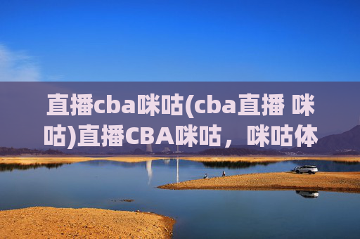 直播cba咪咕(cba直播 咪咕)直播CBA咪咕，咪咕体育官方频道，实时直播CBA赛事