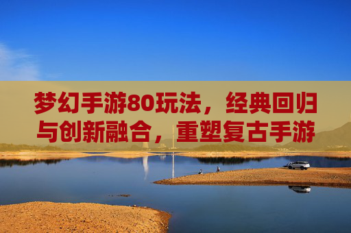 梦幻手游80玩法，经典回归与创新融合，重塑复古手游新体验，梦幻手游80玩法，经典回归与创新融合，重塑复古手游新体验