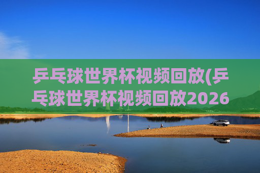 乒乓球世界杯视频回放(乒乓球世界杯视频回放2026)
