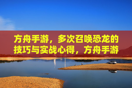 方舟手游,多次召唤恐龙的技巧与实战心得,方舟手游多次召唤恐龙的技巧与实战心得