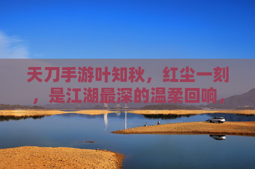 天刀手游叶知秋，红尘一刻，是江湖最深的温柔回响，天刀手游叶知秋，红尘一刻，江湖最深的温柔回响