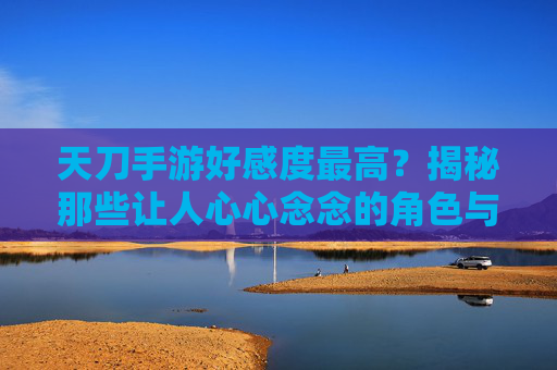 天刀手游好感度最高?揭秘那些让人心心念念的角色与提升技巧,天刀手游好感度最高?揭秘那些让人心心念念的角色与提升技巧