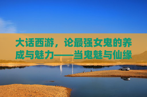大话西游,论最强女鬼的养成与魅力——当鬼魅与仙缘碰撞出绝色风华