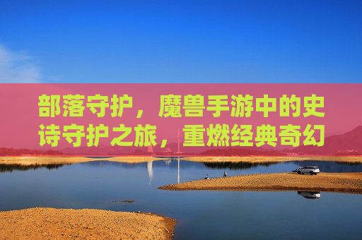 部落守护,魔兽手游中的史诗守护之旅,重燃经典奇幻热血,部落守护,魔兽手游中的史诗守护之旅,重燃经典奇幻热血