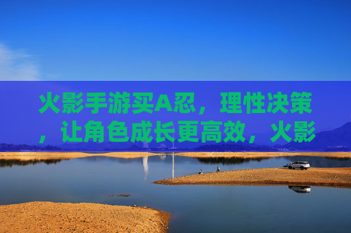 火影手游买A忍，理性决策，让角色成长更高效，火影手游买A忍，理性决策，角色成长更高效