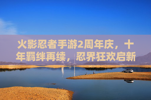 火影忍者手游2周年庆，十年羁绊再续，忍界狂欢启新章，火影忍者手游2周年庆，十年羁绊再续，忍界狂欢启新章