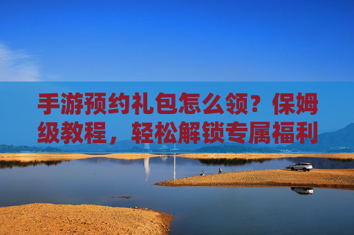 手游预约礼包怎么领？保姆级教程，轻松解锁专属福利！手游预约礼包怎么领？保姆级教程，轻松解锁专属福利！