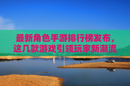 最新角色手游排行榜发布，这几款游戏引领玩家新潮流，从原神到崩坏，星穹铁道，这些作品如何持续占据玩家心尖？最新角色手游排行榜发布，原神、崩坏、星穹铁道等如何持续占据玩家心尖，引领玩家新潮流？