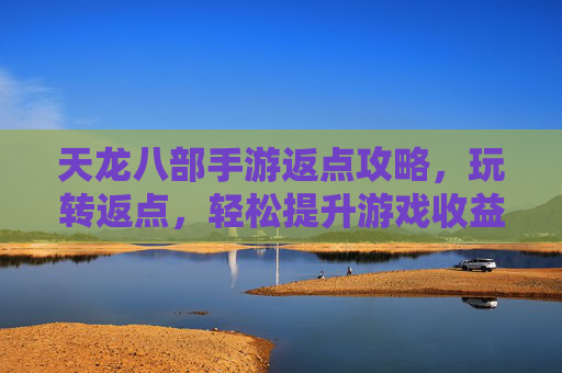 天龙八部手游返点攻略,玩转返点,轻松提升游戏收益与体验,天龙八部手游返点攻略,玩转返点,轻松提升游戏收益与体验