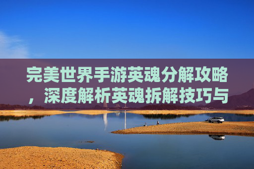 完美世界手游英魂分解攻略,深度解析英魂拆解技巧与价值,完美世界手游英魂分解攻略,深度解析英魂拆解技巧与价值
