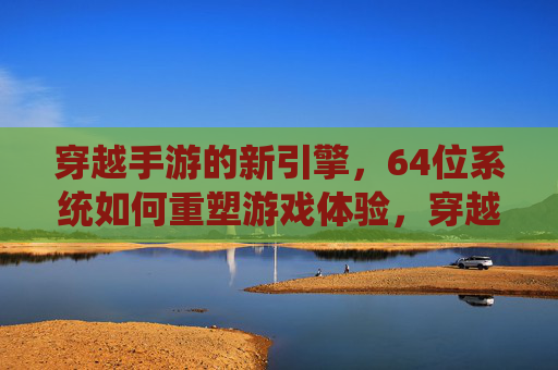穿越手游的新引擎，64位系统如何重塑游戏体验，穿越手游新引擎与64位系统，如何重塑游戏体验？