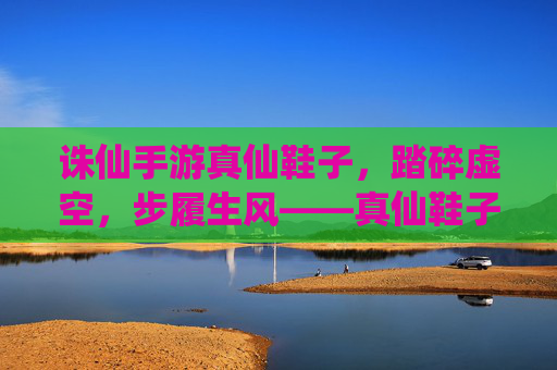 诛仙手游真仙鞋子，踏碎虚空，步履生风——真仙鞋子的游戏内意义与获取攻略，诛仙手游真仙鞋子，踏碎虚空步履生风，游戏内意义与获取全攻略