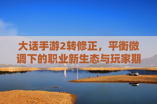 大话手游2转修正,平衡微调下的职业新生态与玩家期待,大话手游2转修正,平衡微调下的职业新生态与玩家期待
