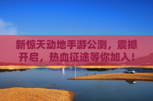 新惊天动地手游公测,震撼开启,热血征途等你加入!新惊天动地手游公测震撼开启 热血征途等你加入