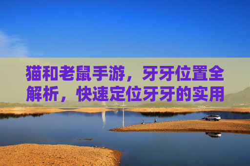 猫和老鼠手游，牙牙位置全解析，快速定位牙牙的实用攻略，猫和老鼠手游牙牙位置全解析，快速定位的实用攻略