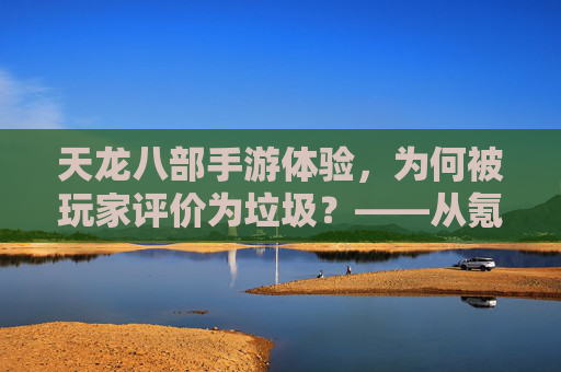 天龙八部手游体验,为何被玩家评价为垃圾?——从氪金到体验的全面崩塌,天龙八部手游体验,为何被玩家评价为垃圾?——从氪金到体验的全面崩塌